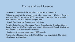 Come and visit Greece
• Greece is the one of the sunniest countries in the world.
Did you know that the whole country has more than 250 days of sun on
average? That’s more than 3000 sunny hours per year. Some islands
even see around 300 days of sun per year!
• Greek food is world famous and delicious.
Tzatziki, Feta Cheese, Moussaka, Gyros, Spanakopita, Souvlaki, Greek
Salad, Calamari, Kleftiko and many more dishes are all Greek foods that
you should try when you visit Greece.
• In Greece there are more than 2000 islands
That’s a lot of islands, but only 170 of them are populated. The other
islands are uninhabited.
 