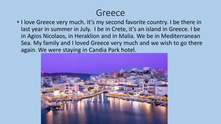 Greece
• I love Greece very much. It’s my second favorite country. I be there in
last year in summer in July. I be in Crete, it’s an island in Greece. I be
in Agios Nicolaos, in Heraklion and in Malia. We be in Mediterranean
Sea. My family and I loved Greece very much and we wish to go there
again. We were staying in Candia Park hotel.
 