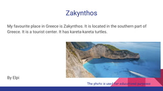 Zakynthos
My favourite place in Greece is Zakynthos. It is located in the southern part of
Greece. It is a tourist center. It has kareta-kareta turtles.
By Elpi
The photo is used for educational purposes
 