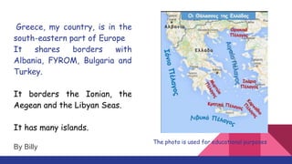 Greece, my country, is in the
south-eastern part of Europe
It shares borders with
Albania, FYROM, Bulgaria and
Turkey.
It borders the Ionian, the
Aegean and the Libyan Seas.
It has many islands.
The photo is used for educational purposes
By Billy
 
