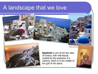 A landscape that we love
Santorini is one of the few sites
of Greece, with wild beauty
created by the explosion of a
volcano, which is in the middle of
the gulf of the island.
 