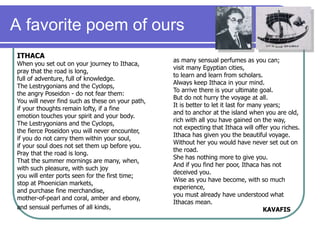 A favorite poem of ours
ITHACA
When you set out on your journey to Ithaca,
pray that the road is long,
full of adventure, full of knowledge.
The Lestrygonians and the Cyclops,
the angry Poseidon - do not fear them:
You will never find such as these on your path,
if your thoughts remain lofty, if a fine
emotion touches your spirit and your body.
The Lestrygonians and the Cyclops,
the fierce Poseidon you will never encounter,
if you do not carry them within your soul,
if your soul does not set them up before you.
Pray that the road is long.
That the summer mornings are many, when,
with such pleasure, with such joy
you will enter ports seen for the first time;
stop at Phoenician markets,
and purchase fine merchandise,
mother-of-pearl and coral, amber and ebony,
and sensual perfumes of all kinds,
as many sensual perfumes as you can;
visit many Egyptian cities,
to learn and learn from scholars.
Always keep Ithaca in your mind.
To arrive there is your ultimate goal.
But do not hurry the voyage at all.
It is better to let it last for many years;
and to anchor at the island when you are old,
rich with all you have gained on the way,
not expecting that Ithaca will offer you riches.
Ithaca has given you the beautiful voyage.
Without her you would have never set out on
the road.
She has nothing more to give you.
And if you find her poor, Ithaca has not
deceived you.
Wise as you have become, with so much
experience,
you must already have understood what
Ithacas mean.
KAVAFIS
 