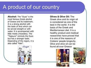 A product of our country
Alcohol: The “Ouzo” is the
most famous Greek alcohol
of Greece and its trademark.
It is a strong alcohol with
the taste of Anis which can
be served straight or with
water. It is accompanied with
little meets (mezedes). The
“Tsipouro” reminds the Ouzo
but has a stronger taste.
Depending of the region, it is
also called “Raki”.
Olives & Olive Oil: The
Greek olive and its virgin oil
is considered as one of the
best in the world. It is the
basis of the Greek and
Mediterranean diet. It is a
healthy product and medical
researches have proved that
it is one of the reasons of
Cretans’ people longevity.
Olive and olive oil can be
found all over Greece
 