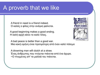 A proverb that we like
A friend in need is a friend indeed.
Ο καλός ο φίλος στην ανάγκη φαίνεται.
A good beginning makes a good ending.
Η καλή αρχή κάνει το καλό τέλος.
A bad peace is better than a good war.
Μια κακή ειρήνη είναι προτιμότερη από έναν καλό πόλεμο
A drowning man will clutch at a straw.
Ένας άνθρωπος που πνίγεται πιάνεται από ένα άχυρο.
~Ο πνιγμένος απ' τα μαλλιά του πιάνεται.
 