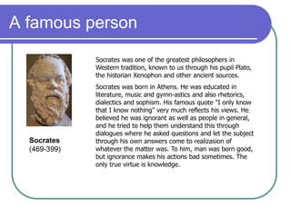 A famous person
Socrates was one of the greatest philosophers in
Western tradition, known to us through his pupil Plato,
the historian Xenophon and other ancient sources.
Socrates was born in Athens. He was educated in
literature, music and gymn-astics and also rhetorics,
dialectics and sophism. His famous quote "I only know
that I know nothing" very much reflects his views. He
believed he was ignorant as well as people in general,
and he tried to help them understand this through
dialogues where he asked questions and let the subject
through his own answers come to realizasion of
whatever the matter was. To him, man was born good,
but ignorance makes his actions bad sometimes. The
only true virtue is knowledge.
Socrates
(469-399)
 