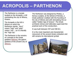 ACROPOLIS – PARTHENON
The Parthenon is a temple
located on the Acropolis, a hill
overlooking the city of Athens,
Greece.
The Acropolis is the hill in
Athens on which the
Parthenon stands. "Acro"
means "high" and "polis"
means "city" - so it is literally
the "high city"
The Parthenon is the remains
of a temple to the Greek
goddess Athena, the patron
goddess of the ancient City of
Athens.
The Parthenon was designed by Phidias, a
famous sculptor, at the behest of Pericles, a
Greek politician credited with the founding of
the city of Athens and with stimulating the so-
called "Golden Age of Greece". The Greek
architects Ictinos and Callicrates supervised the
practical work of the consturction.
It was built between 447 and 438 B.C.
It is the most important and characteristic
monument of the ancient Greek civilization and
still remains its international symbol
 