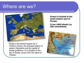 Where are we?
Greece is located at the
south-eastern part of
Europe.
It has 1400 islands (ca.
200 uninhabited).
Kavala is the second largest city in
northern Greece, the principal seaport of
eastern Macedonia and the capital of
Kavala prefecture. It is situated on the
bay of Kavala, across from the island of
Thassos
 