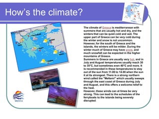 How’s the climate?
The climate of Greece is mediterranean with
summers that are usually hot and dry, and the
winters that can be quiet cold and wet. The
upper part of Greece can be very cold during
the winter and snow is not uncommon.
However, for the south of Greece and the
islands, the winters will be milder. During the
winter much of Greece may have snow, and
much snowfall can be expected in the higher
mountains of Greece.
Summers in Greece are usually very hot, and in
July and August temperatures usually reach 30
to 35°C, but sometimes even 40°C and more. It
is recommended in these temperatures to stay
out of the sun from 11.00 to 14.00 when the sun
it at its strongest. There is a strong northern
wind called the "Meltemi" which usually sweeps
through the east coast of Greece during July
and August, and this offers a welcome relief to
the heat.
However, these winds can at times be very
strong. This can lead to the schedules of the
ferryboats to the islands being severely
disrupted.
 