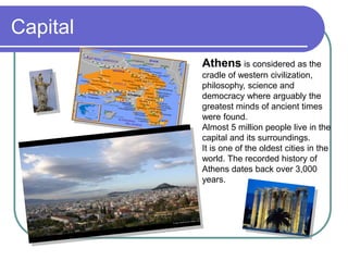 Capital
Athens is considered as the
cradle of western civilization,
philosophy, science and
democracy where arguably the
greatest minds of ancient times
were found.
Almost 5 million people live in the
capital and its surroundings.
It is one of the oldest cities in the
world. The recorded history of
Athens dates back over 3,000
years.
 