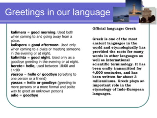 Greetings in our language
Official language: Greek
Greek is one of the most
ancient languages in the
world and etymologically has
provided the roots for many
words in other languages as
well as international
scientific terminology. It has
been orally transmitted for
4,000 centuries, and has
been written for about 3
millenniums. Greek plays an
important role in the
etymology of Indo-European
languages.
kalimera = good morning. Used both
when coming to and going away from a
place.
kalispera = good afternoon. Used only
when coming to a place or meeting someone
in the evening or at night.
kalinihta = good night. Used only as a
goodbye greeting in the evening or at night.
herete= hello, used between 10:00 and
14:00
yassou = hello or goodbye (greeting to
one person or a friend)
yassas = hello or goodbye (greeting to
more persons or a more formal and polite
way to greet an unknown person)
adio = goodbye
 
