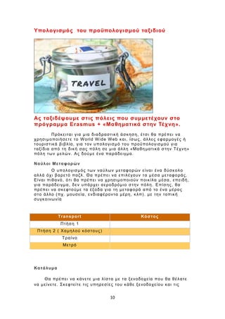 10
Υπολογισμός του προϋπολογισμού ταξιδιού
Ας ταξιδέψουμε στις πόλεις που συμμετέχουν στο
πρόγραμμα Erasmus + «Μαθηματικά στην Τέχνη».
Πρόκειται για μια διαδραστική άσκηση, έτσι θα πρέπει να
χρησιμοποιήσετε το World Wide Web και, ίσως, άλλες εφαρμογές ή
τουριστικά βιβλία, για τον υπολογισμό του προϋπολογισμού για
ταξίδια από τη δική σας πόλη σε μια άλλη «Μαθη ματικά στην Τέχνη»
πόλη των μελών. Ας δούμε ένα παράδειγμα.
Ναύλοι Μεταφορών
Ο υπολογισμός των ναύλων μεταφορών είναι ένα δύσκολο
αλλά όχι βαρετό παζλ. Θα πρέπει να επιλέγουν τα μέσα μεταφοράς.
Είναι πιθανό, ότι θα πρέπει να χρησιμοποιούν ποικίλα μέσα, επειδή,
για παράδειγμα, δεν υπάρχει αεροδρόμιο στην πόλη. Επίσης, θα
πρέπει να σκεφτούμε τα έξοδα για τη μεταφορά από το ένα μέρος
στο άλλο (πχ. μουσεία, ενδιαφέροντα μέρη, κλπ). με την τοπική
συγκοινωνία
Transport Κόστος
Πτήση 1
Πτήση 2 ( Χαμηλού κόστους)
Τραίνο
Μετρό
Κατάλυμα
Θα πρέπει να κάνετε μια λίστα με τα ξενοδοχεία που θα θέλατε
να μείνετε. Σκεφτείτε τις υπηρεσίες του κάθε ξενοδοχείου και τις
 