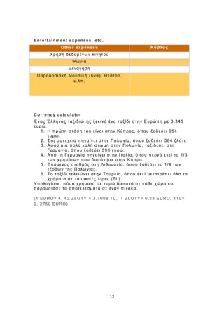12
Entertainment expenses, etc.
Other expenses Κόστος
Χρήση δεδομένων κινητού
Ψώνια
Ξενάγηση
Παραδοσιακή Μουσική (live), Θέατρο,
κ.λπ.
Currency calculator
Ένας Έλληνας ταξιδιώτης ξεκινά ένα ταξίδι στην Ευρώπη με 3.345
ευρώ.
1. Η πρώτη στάση του είναι στην Κύπρος, όπου ξοδεύει 954
ευρώ.
2. Στη συνέχεια πηγαίνει στην Πολωνία, όπου ξοδεύει 584 ζλότι.
3. Αφού μια πολύ καλή στιγμή στην Πολωνία, ταξιδεύει στη
Γερμανία, όπου ξοδεύει 596 ευρώ.
4. Από τη Γερμανία πηγαίνει στην Ιταλία, όπου περνά εκεί το 1/3
των χρημάτων που δαπάνησε στην Κύπρο.
5. Επόμενος σταθμός στη Λιθουανία, όπου ξοδεύει το 1/4 των
εξόδων της Πολωνίας.
6. Το ταξίδι τελειώνει στην Τουρκία, όπου εκεί μετατρέπει όλα τα
χρήματα σε τουρκικές λίρες (TL)
Υπολογίστε πόσα χρήματα σε ευρώ δαπανά σε κάθε χώρα και
παρουσιάσε τα αποτελέσματα σε έναν πίνακα.
(1 EURO= 4, 42 ZLOTY = 3.7008 TL, 1 ZLOTY= 0,23 EURO, 1TL=
0, 2750 EURO)
 