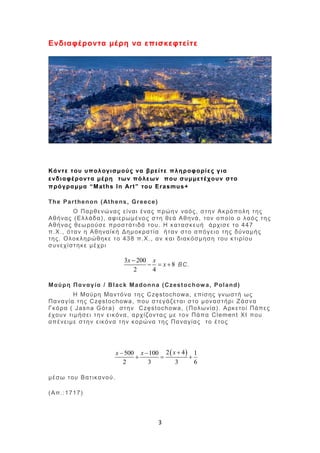 3
Ενδιαφέροντα μέρη να επισκεφτείτε
Κάντε του υπολογισμούς να βρείτε πληροφορίες για
ενδιαφέροντα μέρη των πόλεων που συμμετέχουν στο
πρόγραμμα “Maths In Art” του Erasmus+
The Parthenon (Athens, Greece)
Ο Παρθενώνας είναι ένας πρώην ναός, στην Ακρόπολη της
Αθήνας (Ελλάδα), αφιερωμένος στη θεά Αθηνά, τον οποίο ο λαός της
Αθήνας θεωρούσε προστάτιδά του. Η κατασκευή άρχισε το 447
π.Χ., όταν η Αθηναϊκή Δημοκρατία ήταν στο απόγειο της δύναμής
της. Ολοκληρώθηκε το 438 π.Χ., αν και διακόσμηση του κτιρίου
συνεχίστηκε μέχρι
3 200
8
2 4
x x
x

   BC.
Μαύρη Παναγία / Black Madonna (Czestochowa, Poland)
Η Μαύρη Μαντόνα της Częstochowa, επίσης γνωστή ως
Παναγία της Częstochowa, που στεγάζεται στο μοναστήρι Ζάσνα
Γκόρα ( Jasna Góra) στην Częstochowa, (Πολωνία). Αρκετοί Πάπες
έχουν τιμήσει την εικόνα, αρχίζοντας με τον Πάπα Clement XI που
απένειμε στην εικόνα την κορώνα της Παναγίας το έτος
 2 4500 100 1
2 3 3 6
xx x  
  
μέσω του Βατικανού.
(Απ.:1717)
 