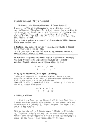 4
Μουσείο Μεβλανά (Κόνυα, Τουρκία)
Η ιστορία του Μουσείο Mevlana (Πράσινο Μουσείο)
Ο σουλτάνος 'Ala' al-Din Kayqubad που ήταν Σελτζούκος ,είχε
προσκαλέσει τον Τζελαλεντίν Ρουμί (τον αποκαλούμενο «Μεβλανά»
που σημαίνει «ο δάσκαλός μας») στα Κόνυα και του πρόσφερε τον
τριαντάφυλλοκήπο του ως το κατάλληλο μέρος για να θάψει τον
Baha'ud-Din Walad (ή Bahaeddin Veled) που ήταν ο πατέρας του,
όταν πέθανε το 1231.
Όταν ο ίδιος ο Μεβλανά, πέθανε στις 17 Δεκεμβρίου 1273, θάφτηκε
δίπλα στον πατέρα του.
Ο διάδοχος του Μεβλανά έχτισε ένα μαυσωλείο (Kubbe-i-Hadra)
πάνω στον τάφο του κυρίου του.
Η Σελτζούκικη αυτή κατασκευή, υπό τον αρχιτέκτονα Behrettin
Tebrizli, ολοκληρώθηκε το 1274.
Το κυλινδρικό τύμπανο του θόλου αρχικά στηριζόταν σε τέσσερις
πυλώνες. Ο κωνικός θόλος είναι καλυμμένος με τυρκουάζ
φαγιάνσ. Αρκετά τμήματα προστέθηκαν μέχρι το έτος
200 1 300
3
3 15 5
x x x  
  
Ναός Αγίου Νικολάου(Überlingen, Germany)
Ο ναός είναι αφιερωμένος στον Άγιο Νικόλαο, προστάτη των
ναυτικών, ψαράδων και έμπορων. Η κατασκευή της μεγαλύτερης
γοτθικής εκκλησίας στην περιοχή Bodensee
Ξεκίνησε το 1350. Η ολοκλήρωση της εντυπωσιακής πεντάκλιτης
βασιλικής πραγματοποιήθηκε το
150 1 7 1
9 5 10 18
x x 
   .
Μοναστήρι Κύκκου
Η Ιερά Μονή της Παναγίας του Κύκκου ή αλλιώς Ιερά Μονή Κύκκου
ή ακόμα και Μονή Κύκκου, είναι μια από τις τρεις μεγαλύτερες και
ιστορικότερες Ιερές Μονές της Κύπρου, ανδρώ ν, που ανήκει στην
Εκκλησία της Κύπρου.
Είναι επίσης μία από τις 5 Σταυροπηγιακές Μονές της Εκκλησίας
της Κύπρου και ο Ηγούμενός της είναι ο εκάστοτε Μητροπολίτης
Κύκκου. Στην Μονή υπάρχει και η γνωστή εικόνα της Παναγίας της
Ελεούσας (του Κύκκου) που παρουσιάζει την Παναγία
 