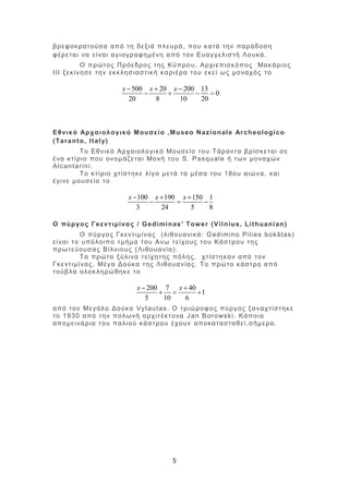 5
βρεφοκρατούσα από τη δεξιά πλευρά, που κατά την παράδοση
φέρεται να είναι αγιογραφημένη από τον Ευαγγελιστή Λουκά.
Ο πρώτος Πρόεδρος της Κύπρου, Αρχιεπισκόπος Μακάριος
ΙΙΙ ξεκίνησε την εκκλησιαστική καριέρα του εκεί ως μοναχός το
500 20 200 13
0
20 8 10 20
x x x  
   
Εθνικό Αρχαιολογικό Μουσείο ,Museo Nazionale Archeologico
(Taranto, Italy)
Το Εθνικό Αρχαιολογικό Μουσείο του Τάραντα βρίσκεται σε
ένα κτίριο που ονομάζεται Μονή του S. Pasquale ή των μοναχών
Alcantarini.
Το κτίριο χτίστηκε λίγο μετά τα μέσα του 18ου αιώνα, και
έγινε μουσείο το
100 190 150 1
3 24 5 8
x x x  
  
Ο πύργος Γκεντιμίνας / Gediminas' Tower (Vilnius, Lithuanian)
Ο πύργος Γκεντιμίνας (λιθουανικά: Gedimino Pilies bokštas)
είναι το υπόλοιπο τμήμα του Ανω τείχους του Κάστρου της
πρωτεύουσας Βίλνιους (Λιθουανία).
Τα πρώτα ξύλινα τείχητης πόλης, χτίστηκαν από τον
Γκεντιμίνας, Μέγα Δούκα της Λιθουανίας. Το πρώτο κάστρο από
τούβλα ολοκληρώθηκε το
200 7 40
1
5 10 6
x x 
  
από τον Μεγάλο Δούκα Vytautas. Ο τριώροφος πύργος ξαναχτίστηκε
το 1930 από την πολωνή αρχιτέκτονα Jan Borowski. Κάποια
απομεινάρια του παλιού κάστρου έχουν αποκατασταθεί,σήμερα.
 
