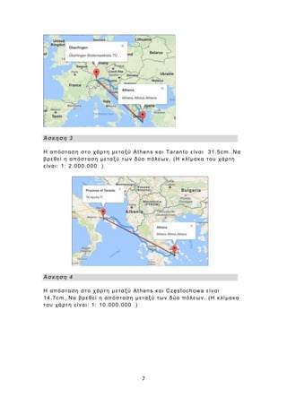 7
Άσκηση 3
Η απόσταση στο χάρτη μεταξύ Athens και Taranto είναι 31.5cm..Να
βρεθεί η απόσταση μεταξύ των δύο πόλεων. (Η κλίμακα του χάρτη
είναι: 1: 2.000.000 )
Άσκηση 4
Η απόσταση στο χάρτη μεταξύ Athens και Częstochowa είναι
14.7cm..Να βρεθεί η απόσταση μεταξύ των δύο πόλεων. (Η κλίμακα
του χάρτη είναι: 1: 10.000.000 )
 