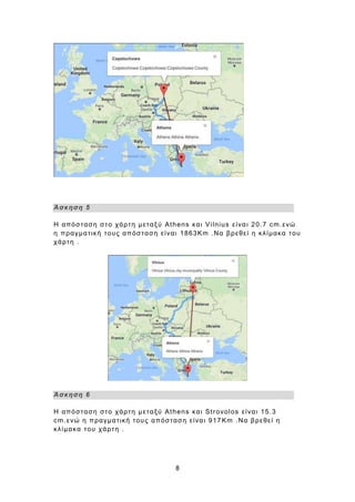8
Άσκηση 5
Η απόσταση στο χάρτη μεταξύ Athens και Vilnius είναι 20.7 cm.ενώ
η πραγματική τους απόσταση είναι 1863Km .Να βρεθεί η κλίμακα του
χάρτη .
Άσκηση 6
Η απόσταση στο χάρτη μεταξύ Athens και Strovolos είναι 15.3
cm.ενώ η πραγματική τους απόσταση είναι 917 Km .Να βρεθεί η
κλίμακα του χάρτη .
 