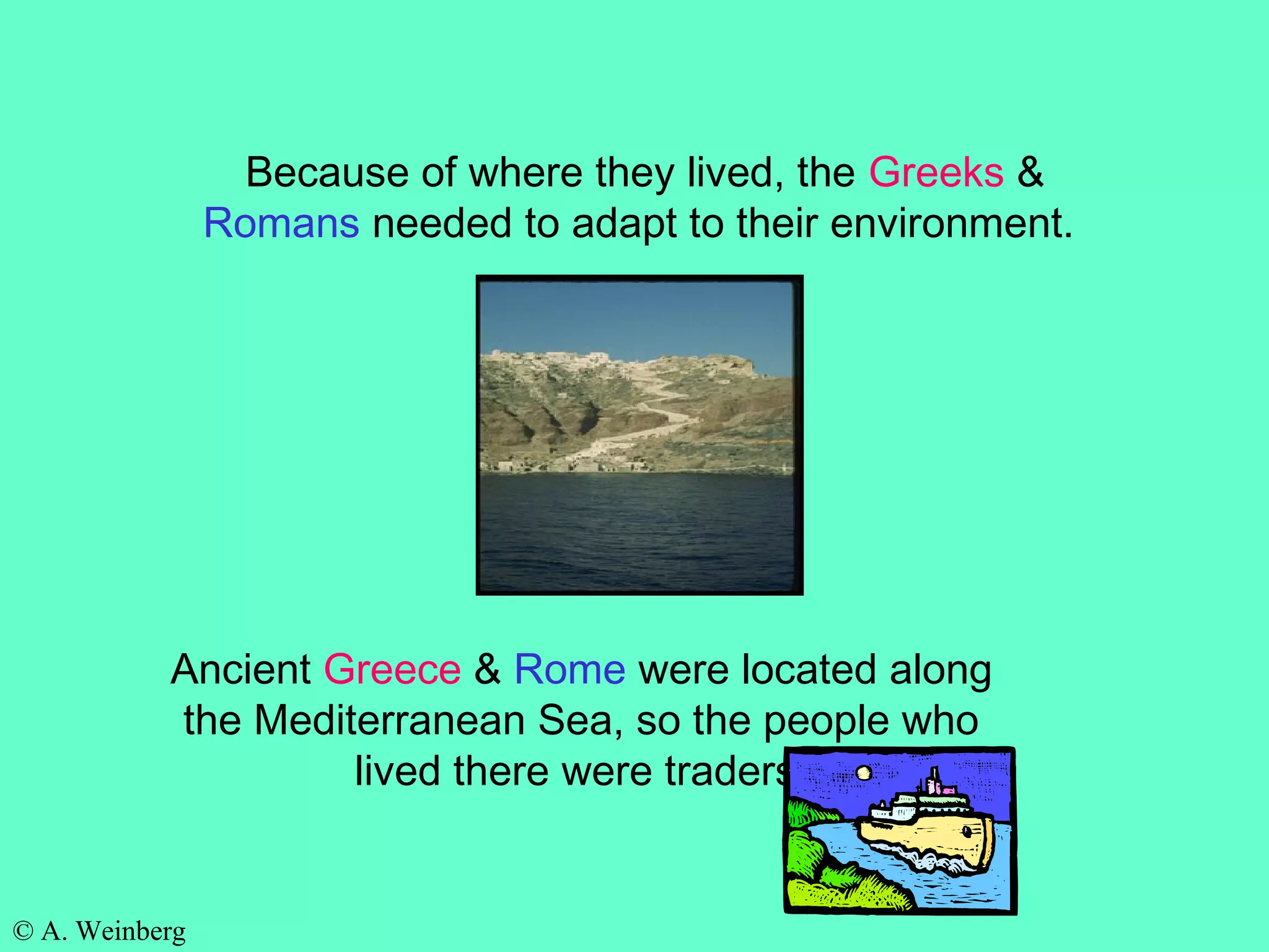 © A. Weinberg
Because of where they lived, the Greeks &
Romans needed to adapt to their environment.
Ancient Greece & Rome were located along
the Mediterranean Sea, so the people who
lived there were traders.
 