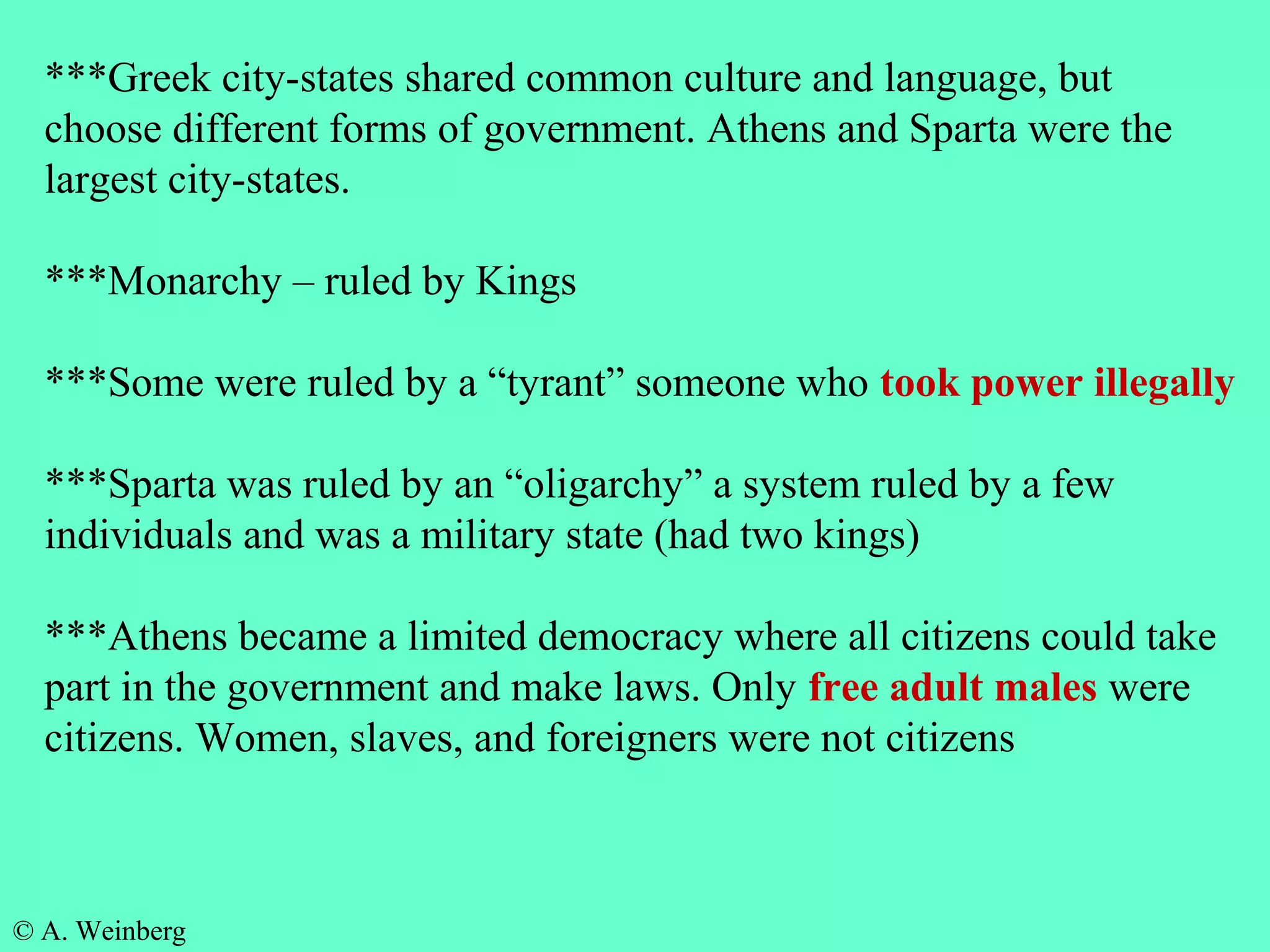 © A. Weinberg
***Greek city-states shared common culture and language, but
choose different forms of government. Athens and Sparta were the
largest city-states.
***Monarchy – ruled by Kings
***Some were ruled by a “tyrant” someone who took power illegally
***Sparta was ruled by an “oligarchy” a system ruled by a few
individuals and was a military state (had two kings)
***Athens became a limited democracy where all citizens could take
part in the government and make laws. Only free adult males were
citizens. Women, slaves, and foreigners were not citizens
 