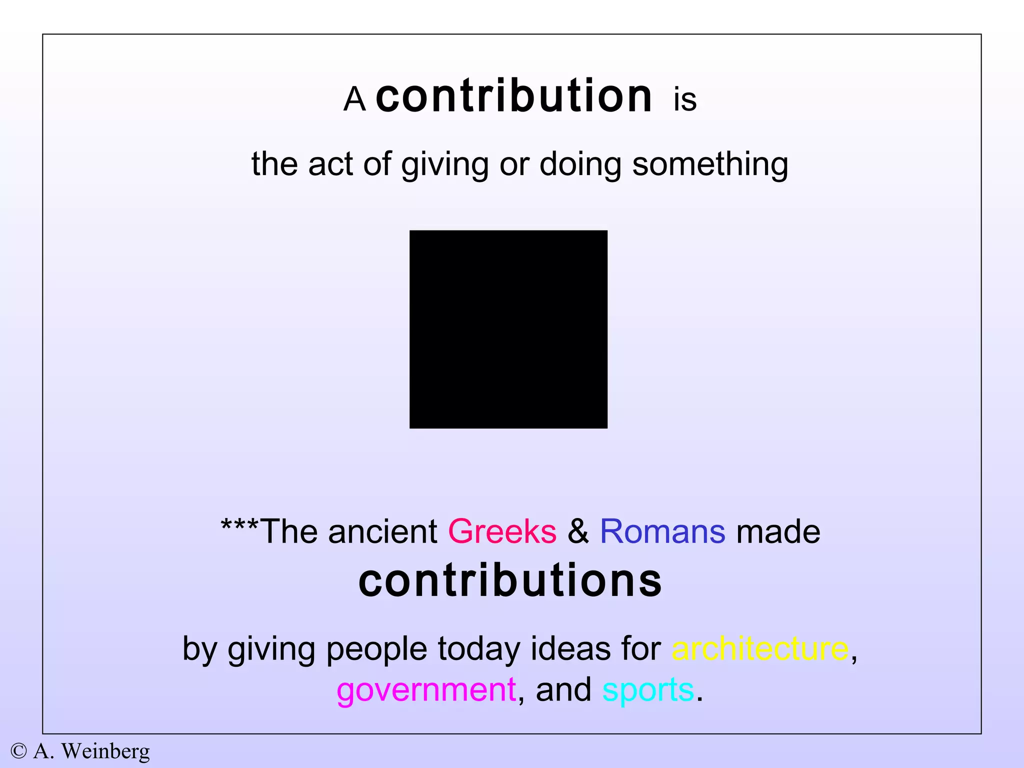 © A. Weinberg
A contribution is
the act of giving or doing something
***The ancient Greeks & Romans made
contributions
by giving people today ideas for architecture,
government, and sports.
 