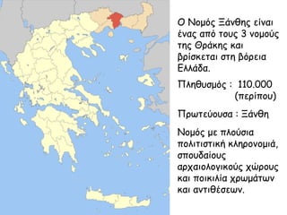 Ο Νομός Ξάνθης είναι
ένας από τους 3 νομούς
της Θράκης και
βρίσκεται στη βόρεια
Ελλάδα.
Πληθυσμός : 110.000
(περίπου)
Πρωτεύουσα : Ξάνθη
Νομός με πλούσια
πολιτιστική κληρονομιά,
σπουδαίους
αρχαιολογικούς χώρους
και ποικιλία χρωμάτων
και αντιθέσεων.

 