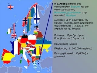 Η Ελλάδα βρίσκεται στη
νοτιοανατολική Ευρώπη και στο
νοτιότερο άκρο της
Βαλκανικής χερσονήσου, στην
Ανατολική Μεσόγειο.
Συνορεύει με τη Βουλγαρία, την
Πρώην Γιουγκοσλαβική Δημοκρατία
της Μακεδονίας (Π.Γ.Δ.Μ.), την
Αλβανία και την Τουρκία.
Πολίτευμα : Προεδρευόμενη
Κοινοβουλευτική Δημοκρατία
Πρωτεύουσα : Αθήνα
Πληθυσμός : 11.000.000 (περίπου)
Επίσημη θρησκεία : Ορθόδοξοι
χριστιανοί

 