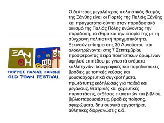 Ο δεύτερος μεγαλύτερος πολιτιστικός θεσμός
της Ξάνθης είναι οι Γιορτές της Παλιάς Ξάνθης
και πραγματοποιούνται στον παραδοσιακό
οικισμό της Παλιάς Πόλης ενώνοντας την
παράδοση, τα έθιμα και την ιστορία της με τη
σύγχρονη πολιτιστική πραγματικότητα.
Ξεκινούν επίσημα στις 30 Αυγούστου και
ολοκληρώνονται στις 7 Σεπτεμβρίου
προσφέροντας σειρά πολιτιστικών δρώμενων
υψηλού επιπέδου με γνωστά ονόματα
καλλιτεχνών, λαογραφικές και παραδοσιακές
βραδιές με τοπικές γεύσεις και
μουσικοχορευτικά συγκροτήματα,
πρωτότυπες εκδηλώσεις για παιδιά και
μεγάλους, θεατρικές και χορευτικές
παραστάσεις, εκθέσεις εικαστικών και βιβλίου,
βιβλιοπαρουσιάσεις, βραδιές ποίησης,
αφιερώματα, δημιουργικά εργαστήρια,
αθλητικές διοργανώσεις κ.ά.

 