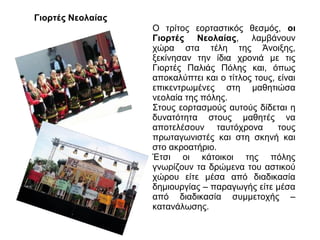 Γιορτές Νεολαίας
Ο τρίτος εορταστικός θεσμός, οι
Γιορτές Νεολαίας, λαμβάνουν
χώρα στα τέλη της Άνοιξης,
ξεκίνησαν την ίδια χρονιά με τις
Γιορτές Παλιάς Πόλης και, όπως
αποκαλύπτει και ο τίτλος τους, είναι
επικεντρωμένες στη μαθητιώσα
νεολαία της πόλης.
Στους εορτασμούς αυτούς δίδεται η
δυνατότητα στους μαθητές να
αποτελέσουν ταυτόχρονα
τους
πρωταγωνιστές και στη σκηνή και
στο ακροατήριο.
Έτσι οι κάτοικοι της πόλης
γνωρίζουν τα δρώμενα του αστικού
χώρου είτε μέσα από διαδικασία
δημιουργίας – παραγωγής είτε μέσα
από διαδικασία συμμετοχής –
κατανάλωσης.

 