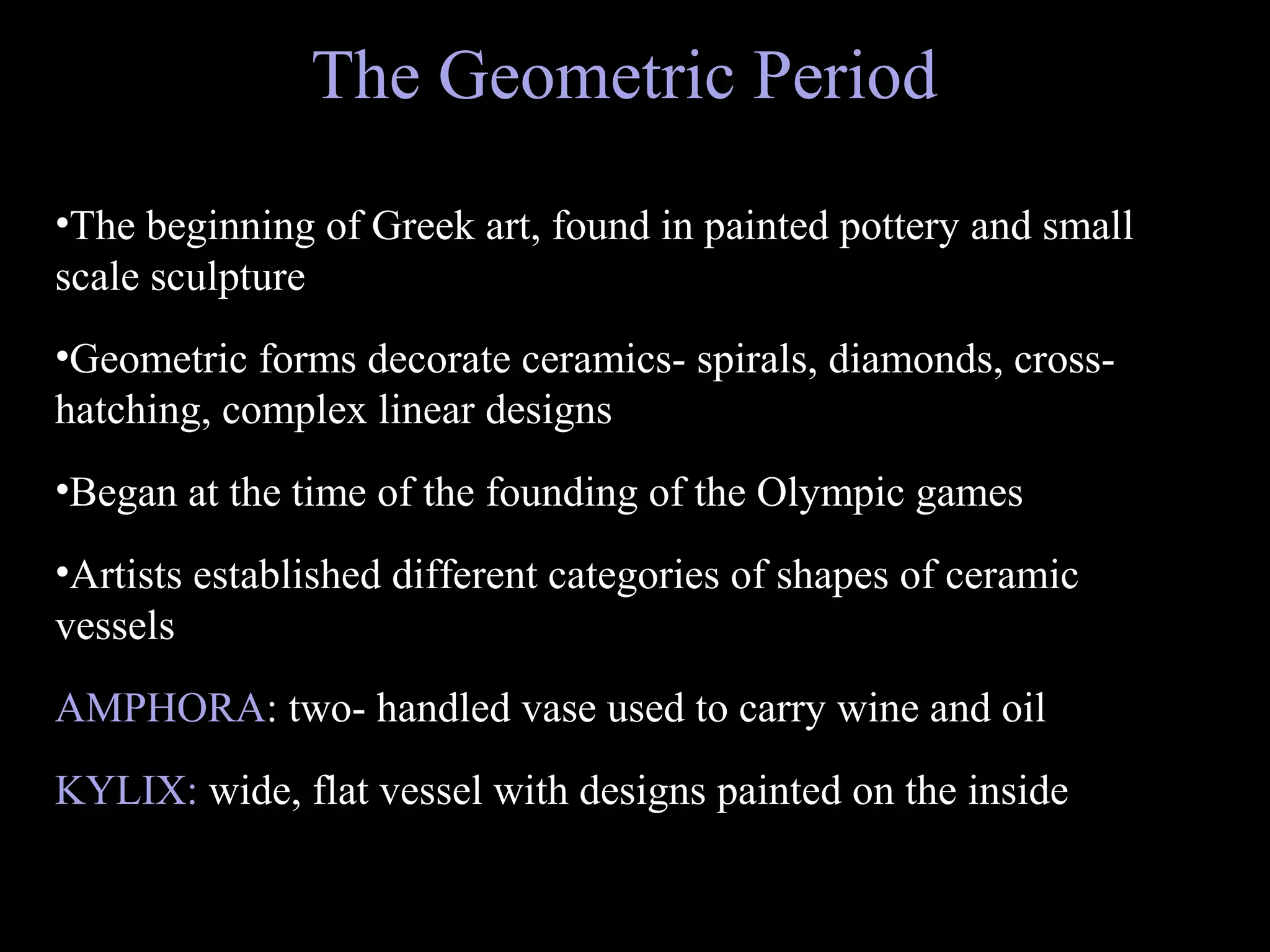 The Geometric Period
•The beginning of Greek art, found in painted pottery and small
scale sculpture
•Geometric forms decorate ceramics- spirals, diamonds, cross-
hatching, complex linear designs
•Began at the time of the founding of the Olympic games
•Artists established different categories of shapes of ceramic
vessels
AMPHORA: two- handled vase used to carry wine and oil
KYLIX: wide, flat vessel with designs painted on the inside
 