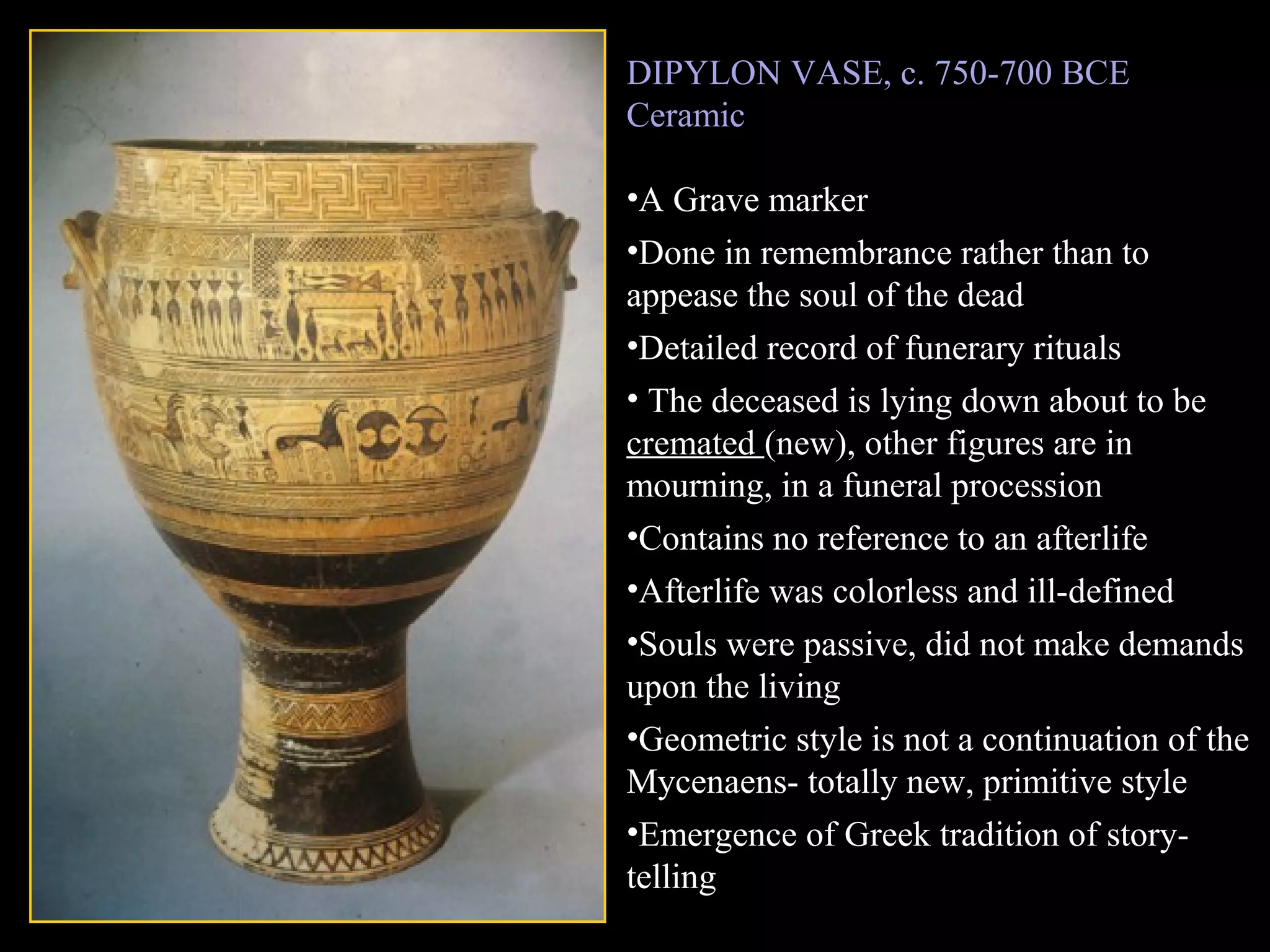 DIPYLON VASE, c. 750-700 BCE
Ceramic
•A Grave marker
•Done in remembrance rather than to
appease the soul of the dead
•Detailed record of funerary rituals
• The deceased is lying down about to be
cremated (new), other figures are in
mourning, in a funeral procession
•Contains no reference to an afterlife
•Afterlife was colorless and ill-defined
•Souls were passive, did not make demands
upon the living
•Geometric style is not a continuation of the
Mycenaens- totally new, primitive style
•Emergence of Greek tradition of story-
telling
 
