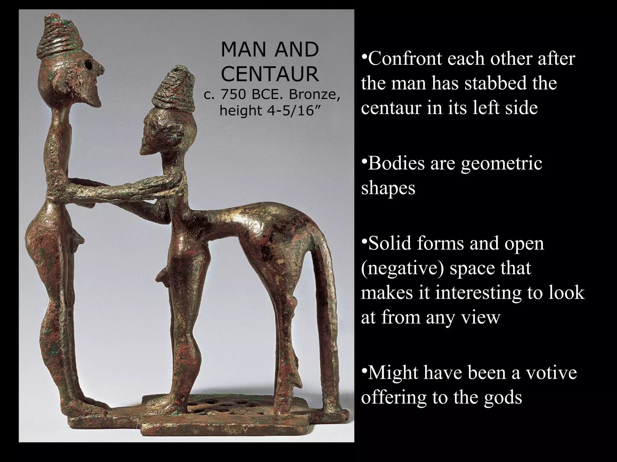 MAN AND
CENTAUR
c. 750 BCE. Bronze,
height 4-5/16”
•Confront each other after
the man has stabbed the
centaur in its left side
•Bodies are geometric
shapes
•Solid forms and open
(negative) space that
makes it interesting to look
at from any view
•Might have been a votive
offering to the gods
 