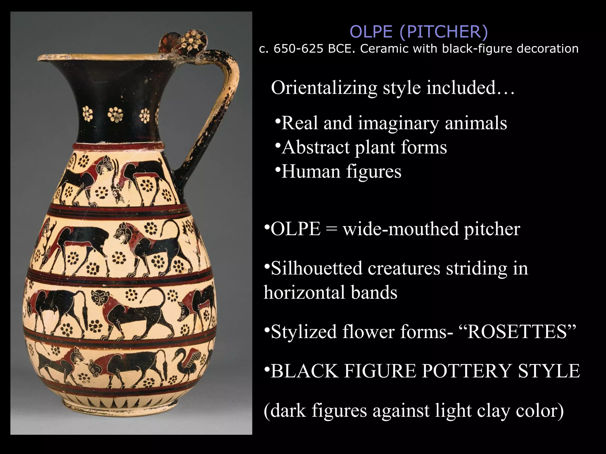 OLPE (PITCHER)
c. 650-625 BCE. Ceramic with black-figure decoration
Orientalizing style included…
•Real and imaginary animals
•Abstract plant forms
•Human figures
•OLPE = wide-mouthed pitcher
•Silhouetted creatures striding in
horizontal bands
•Stylized flower forms- “ROSETTES”
•BLACK FIGURE POTTERY STYLE
(dark figures against light clay color)
 