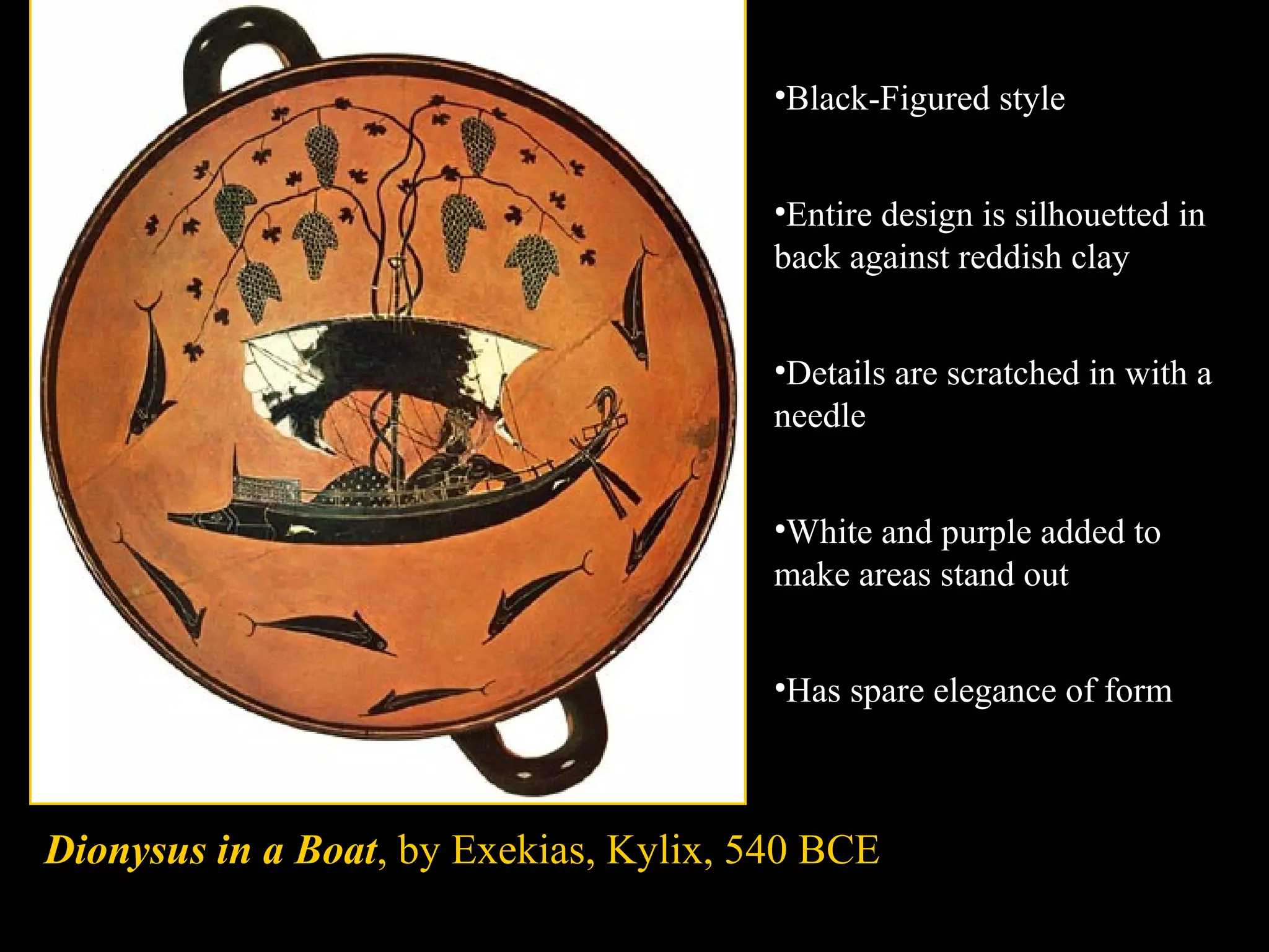 Dionysus in a Boat, by Exekias, Kylix, 540 BCE
•Black-Figured style
•Entire design is silhouetted in
back against reddish clay
•Details are scratched in with a
needle
•White and purple added to
make areas stand out
•Has spare elegance of form
 