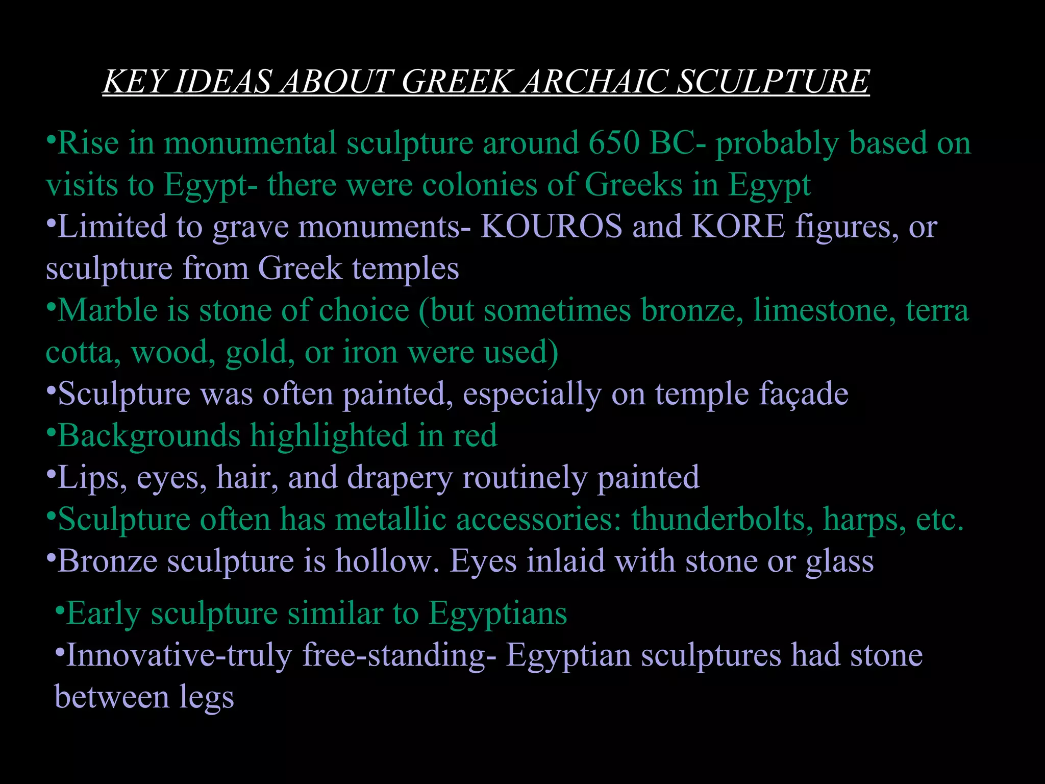 •Early sculpture similar to Egyptians
•Innovative-truly free-standing- Egyptian sculptures had stone
between legs
KEY IDEAS ABOUT GREEK ARCHAIC SCULPTURE
•Rise in monumental sculpture around 650 BC- probably based on
visits to Egypt- there were colonies of Greeks in Egypt
•Limited to grave monuments- KOUROS and KORE figures, or
sculpture from Greek temples
•Marble is stone of choice (but sometimes bronze, limestone, terra
cotta, wood, gold, or iron were used)
•Sculpture was often painted, especially on temple façade
•Backgrounds highlighted in red
•Lips, eyes, hair, and drapery routinely painted
•Sculpture often has metallic accessories: thunderbolts, harps, etc.
•Bronze sculpture is hollow. Eyes inlaid with stone or glass
 