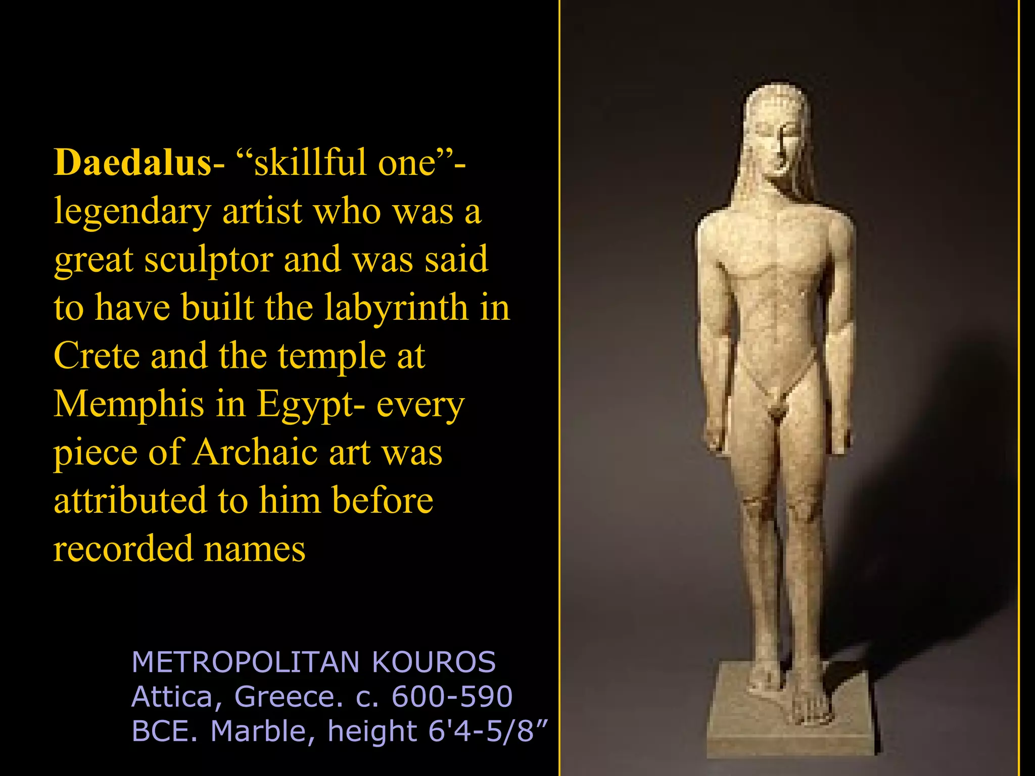 METROPOLITAN KOUROS
Attica, Greece. c. 600-590
BCE. Marble, height 6'4-5/8”
Daedalus- “skillful one”-
legendary artist who was a
great sculptor and was said
to have built the labyrinth in
Crete and the temple at
Memphis in Egypt- every
piece of Archaic art was
attributed to him before
recorded names
 