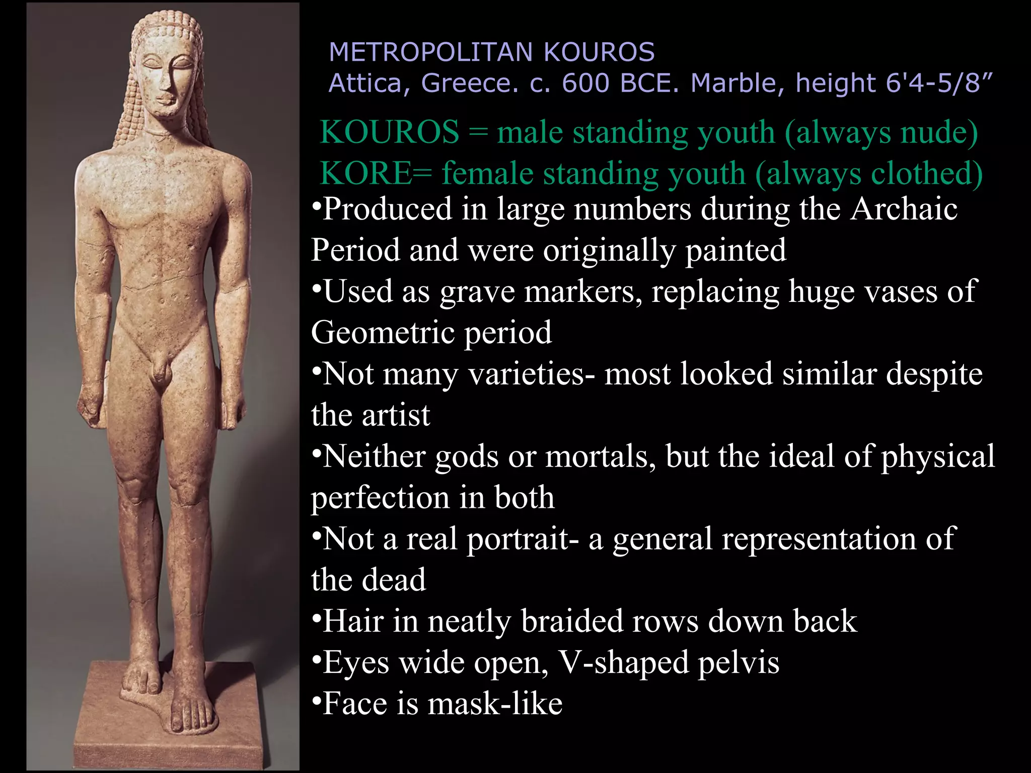 METROPOLITAN KOUROS
Attica, Greece. c. 600 BCE. Marble, height 6'4-5/8”
KOUROS = male standing youth (always nude)
KORE= female standing youth (always clothed)
•Produced in large numbers during the Archaic
Period and were originally painted
•Used as grave markers, replacing huge vases of
Geometric period
•Not many varieties- most looked similar despite
the artist
•Neither gods or mortals, but the ideal of physical
perfection in both
•Not a real portrait- a general representation of
the dead
•Hair in neatly braided rows down back
•Eyes wide open, V-shaped pelvis
•Face is mask-like
 