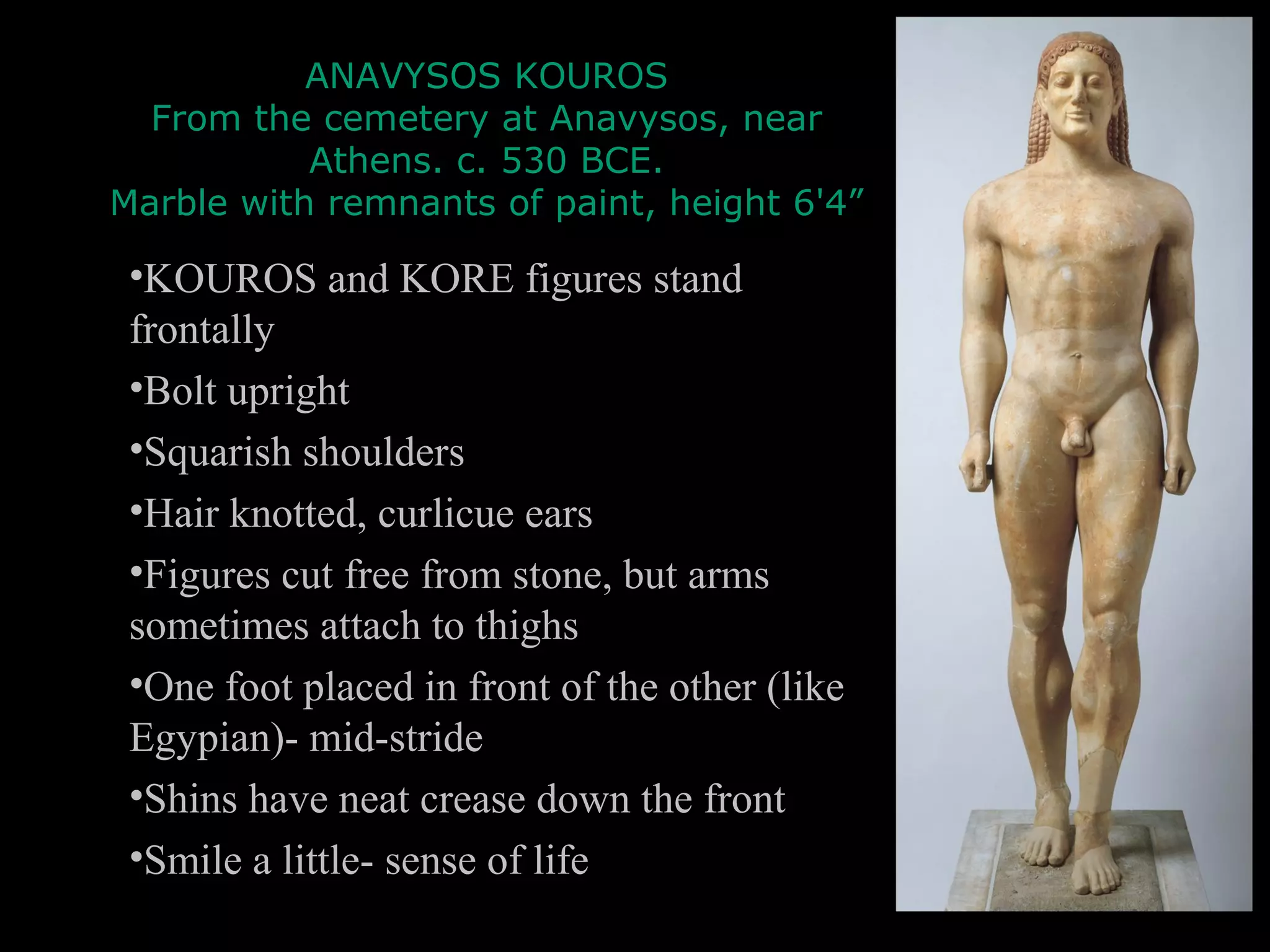 ANAVYSOS KOUROS
From the cemetery at Anavysos, near
Athens. c. 530 BCE.
Marble with remnants of paint, height 6'4”
•KOUROS and KORE figures stand
frontally
•Bolt upright
•Squarish shoulders
•Hair knotted, curlicue ears
•Figures cut free from stone, but arms
sometimes attach to thighs
•One foot placed in front of the other (like
Egypian)- mid-stride
•Shins have neat crease down the front
•Smile a little- sense of life
 