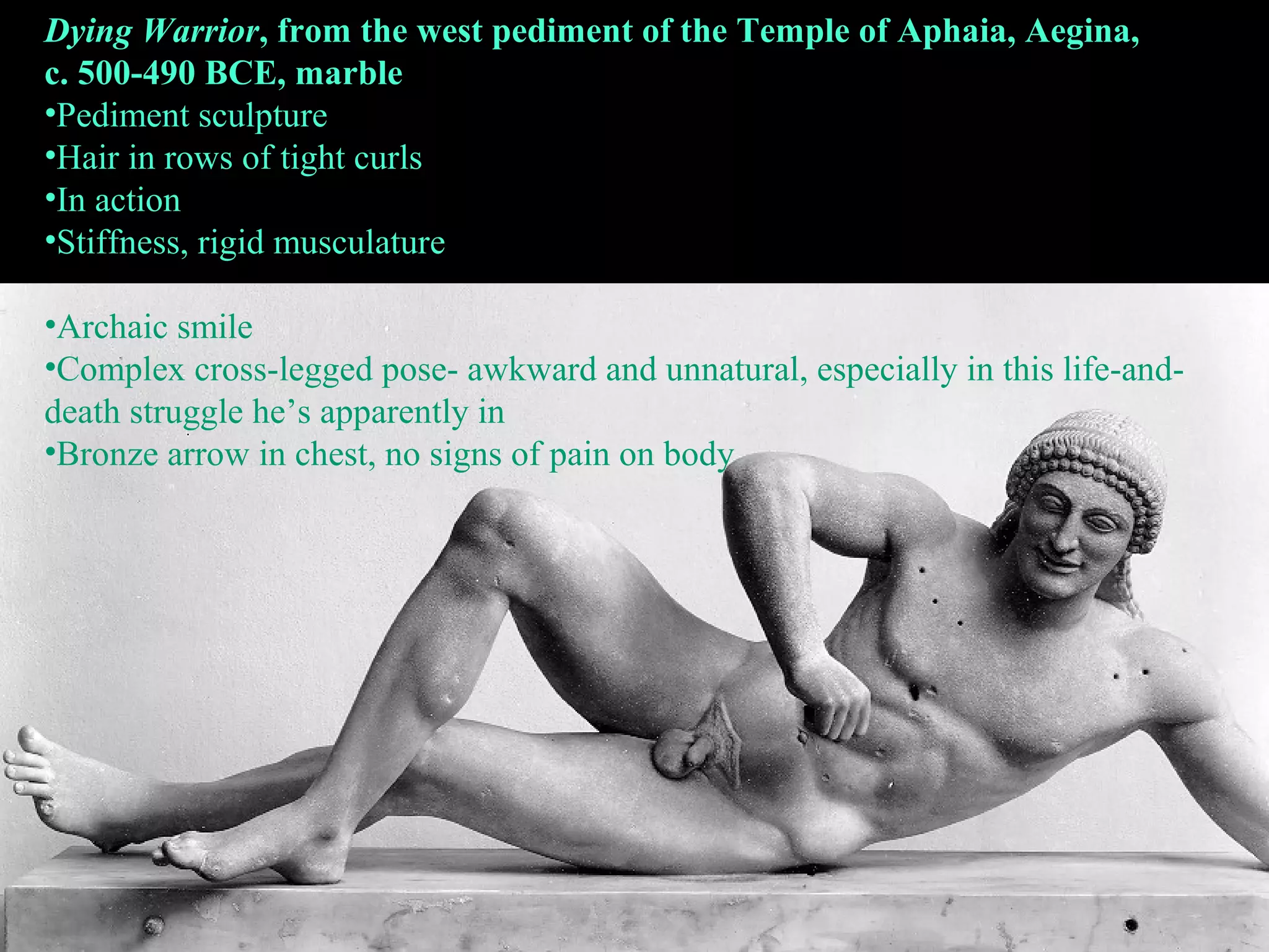 Dying Warrior, from the west pediment of the Temple of Aphaia, Aegina,
c. 500-490 BCE, marble
•Pediment sculpture
•Hair in rows of tight curls
•In action
•Stiffness, rigid musculature
•Archaic smile
•Complex cross-legged pose- awkward and unnatural, especially in this life-and-
death struggle he’s apparently in
•Bronze arrow in chest, no signs of pain on body
 