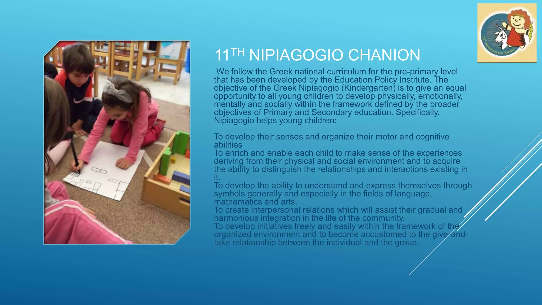 11TH NIPIAGOGIO CHANION
We follow the Greek national curriculum for the pre-primary level
that has been developed by the Education Policy Institute. The
objective of the Greek Nipiagogio (Kindergarten) is to give an equal
opportunity to all young children to develop physically, emotionally,
mentally and socially within the framework defined by the broader
objectives of Primary and Secondary education. Specifically,
Nipiagogio helps young children:
To develop their senses and organize their motor and cognitive
abilities
To enrich and enable each child to make sense of the experiences
deriving from their physical and social environment and to acquire
the ability to distinguish the relationships and interactions existing in
it.
To develop the ability to understand and express themselves through
symbols generally and especially in the fields of language,
mathematics and arts.
To create interpersonal relations which will assist their gradual and
harmonious integration in the life of the community.
To develop initiatives freely and easily within the framework of the
organized environment and to become accustomed to the give-and-
take relationship between the individual and the group.
 