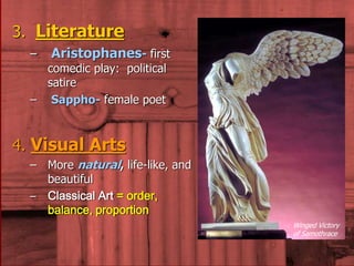 3. Literature 
– Aristophanes- first 
comedic play: political 
satire 
– Sappho- female poet 
4. Visual Arts 
– More natural, life-like, and 
beautiful 
– Classical Art = order, 
balance, proportion 
Winged Victory 
of Samothrace 
 