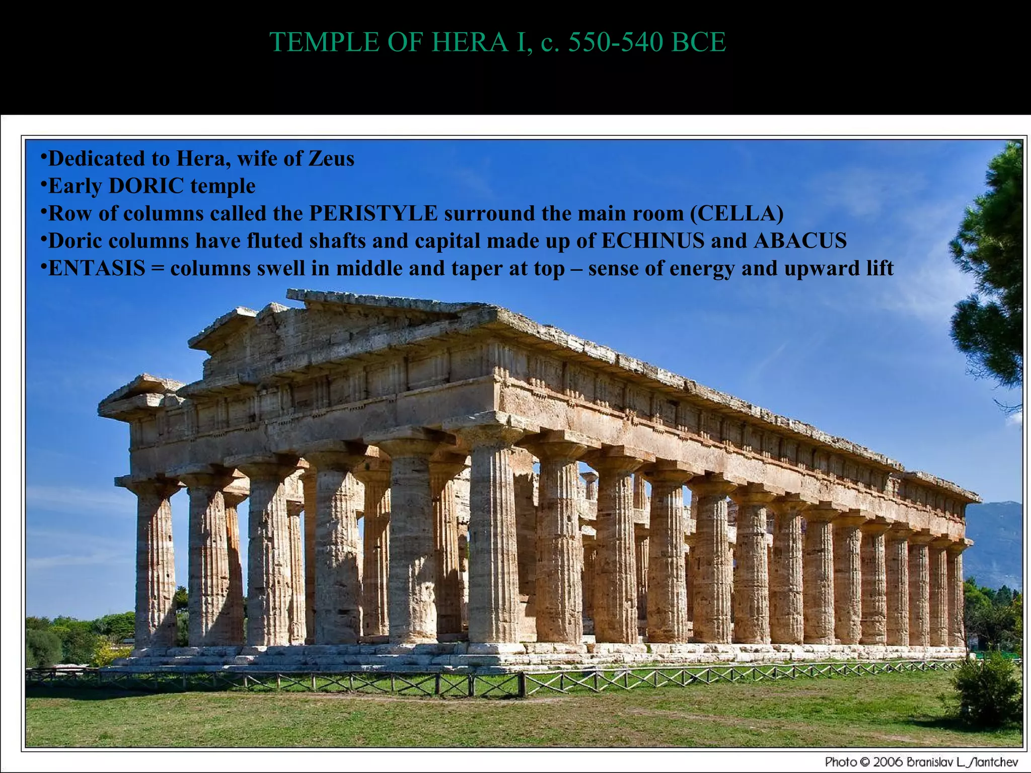 TEMPLE OF HERA I, c. 550-540 BCE
•Dedicated to Hera, wife of Zeus
•Early DORIC temple
•Row of columns called the PERISTYLE surround the main room (CELLA)
•Doric columns have fluted shafts and capital made up of ECHINUS and ABACUS
•ENTASIS = columns swell in middle and taper at top – sense of energy and upward lift
 