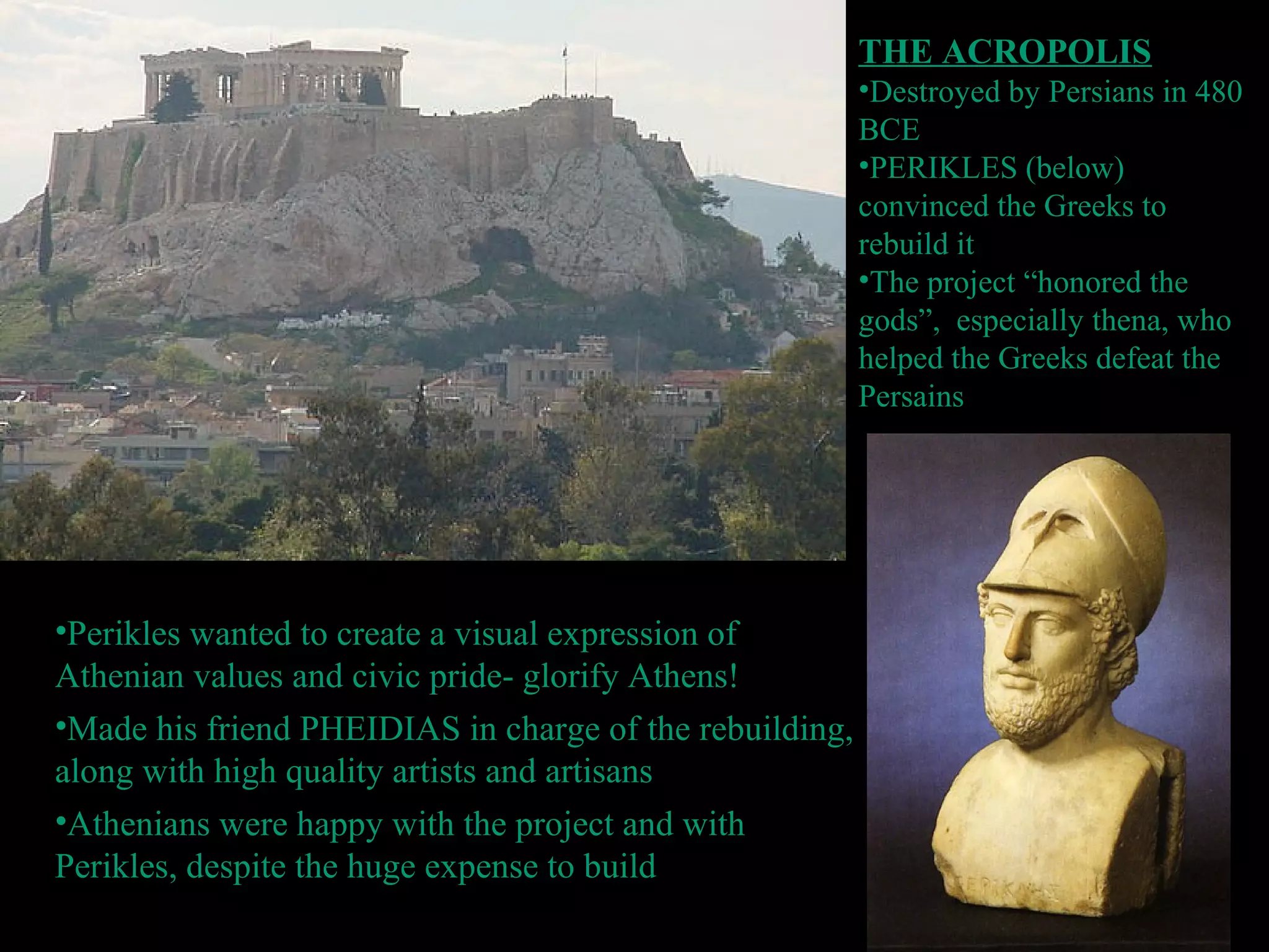 THE ACROPOLIS
•Destroyed by Persians in 480
BCE
•PERIKLES (below)
convinced the Greeks to
rebuild it
•The project “honored the
gods”, especially thena, who
helped the Greeks defeat the
Persains
•Perikles wanted to create a visual expression of
Athenian values and civic pride- glorify Athens!
•Made his friend PHEIDIAS in charge of the rebuilding,
along with high quality artists and artisans
•Athenians were happy with the project and with
Perikles, despite the huge expense to build
 