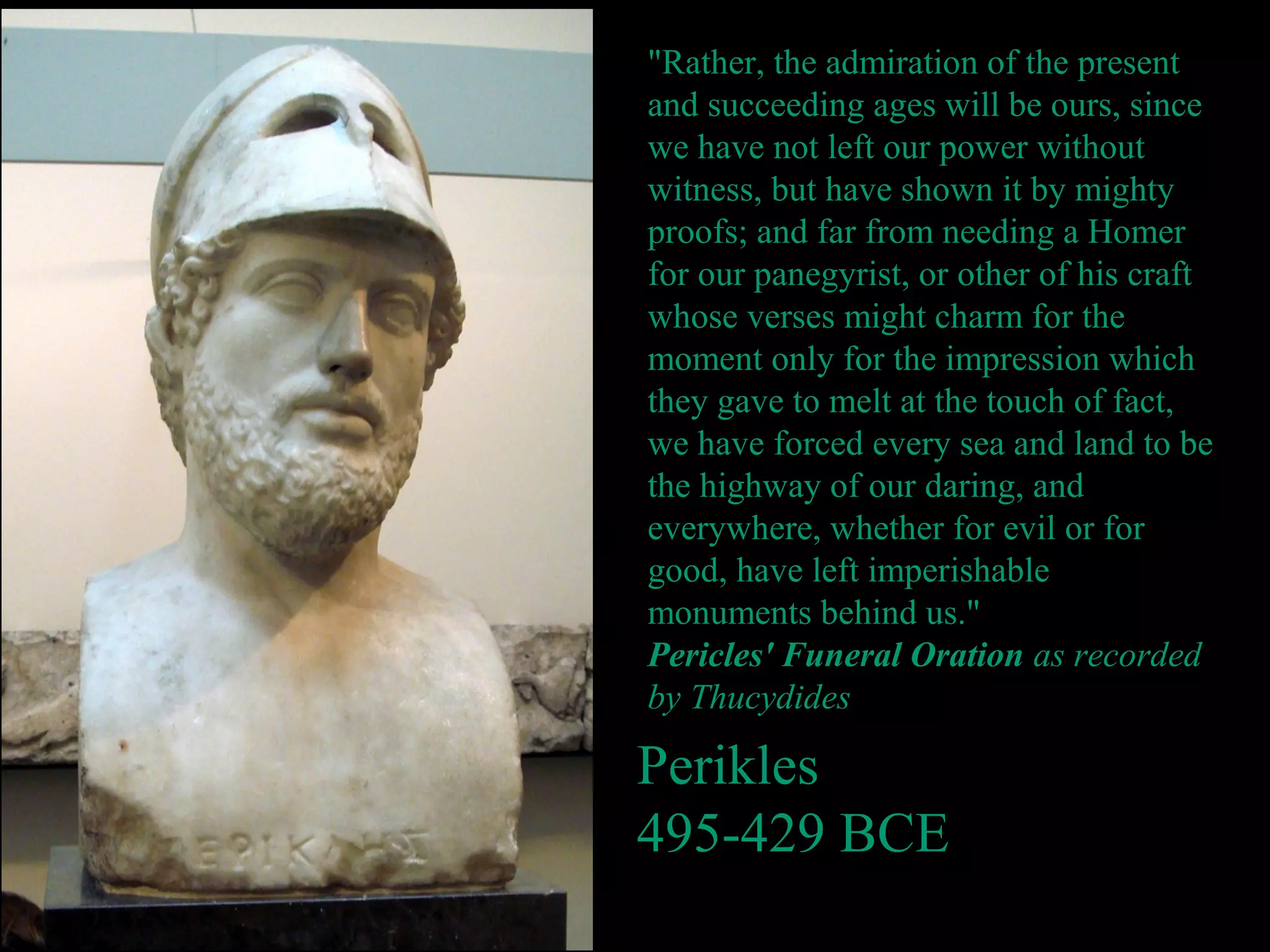 Perikles
495-429 BCE
"Rather, the admiration of the present
and succeeding ages will be ours, since
we have not left our power without
witness, but have shown it by mighty
proofs; and far from needing a Homer
for our panegyrist, or other of his craft
whose verses might charm for the
moment only for the impression which
they gave to melt at the touch of fact,
we have forced every sea and land to be
the highway of our daring, and
everywhere, whether for evil or for
good, have left imperishable
monuments behind us."
Pericles' Funeral Oration as recorded
by Thucydides
 