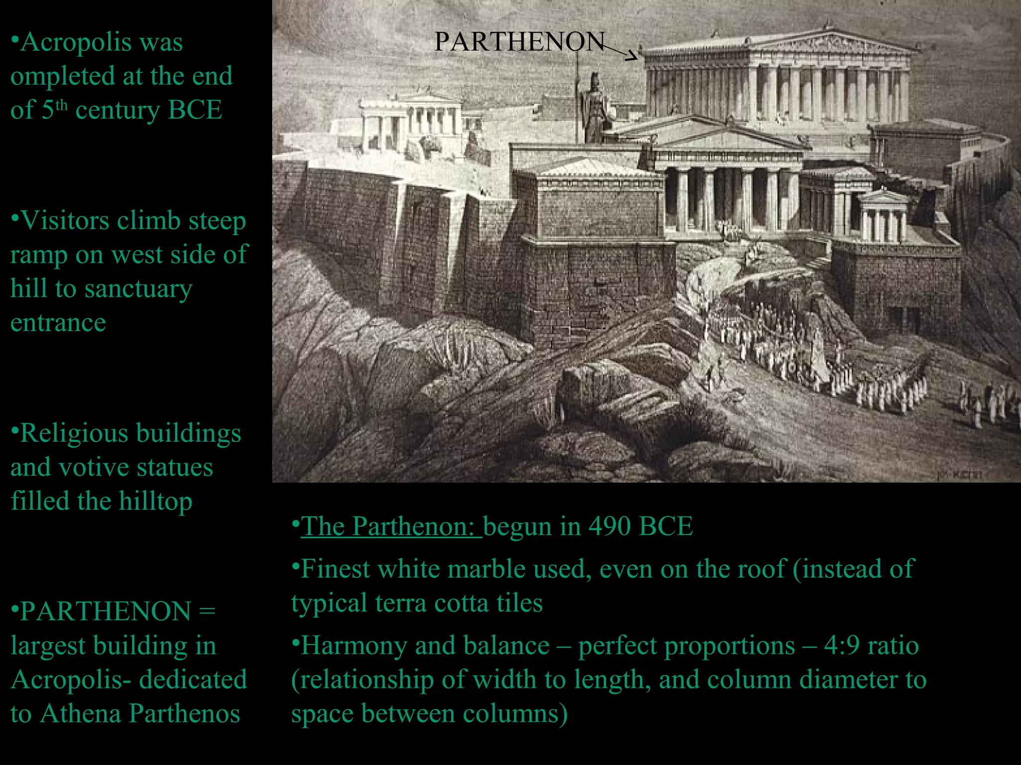 •Acropolis was
ompleted at the end
of 5th
century BCE
•Visitors climb steep
ramp on west side of
hill to sanctuary
entrance
•Religious buildings
and votive statues
filled the hilltop
•PARTHENON =
largest building in
Acropolis- dedicated
to Athena Parthenos
•The Parthenon: begun in 490 BCE
•Finest white marble used, even on the roof (instead of
typical terra cotta tiles
•Harmony and balance – perfect proportions – 4:9 ratio
(relationship of width to length, and column diameter to
space between columns)
PARTHENON
 