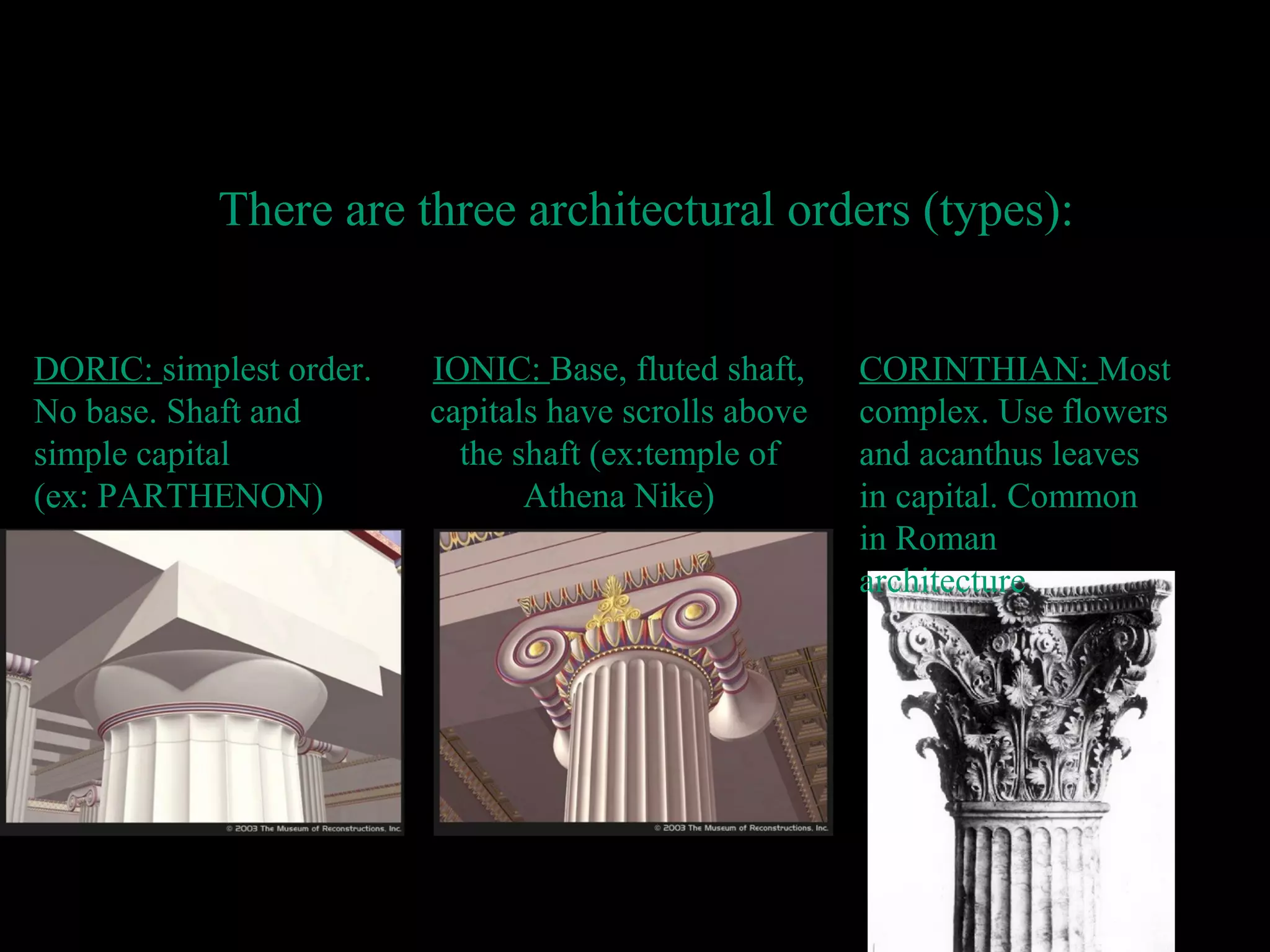 IONIC: Base, fluted shaft,
capitals have scrolls above
the shaft (ex:temple of
Athena Nike)
Architectur
e
There are three architectural orders (types):
DORIC: simplest order.
No base. Shaft and
simple capital
(ex: PARTHENON)
CORINTHIAN: Most
complex. Use flowers
and acanthus leaves
in capital. Common
in Roman
architecture
 