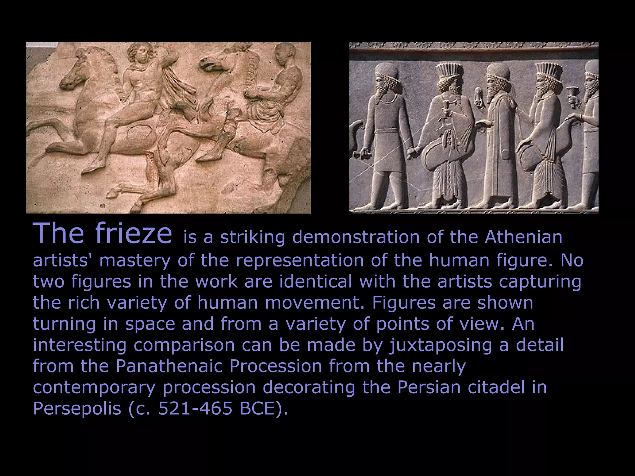 The frieze is a striking demonstration of the Athenian
artists' mastery of the representation of the human figure. No
two figures in the work are identical with the artists capturing
the rich variety of human movement. Figures are shown
turning in space and from a variety of points of view. An
interesting comparison can be made by juxtaposing a detail
from the Panathenaic Procession from the nearly
contemporary procession decorating the Persian citadel in
Persepolis (c. 521-465 BCE).
 