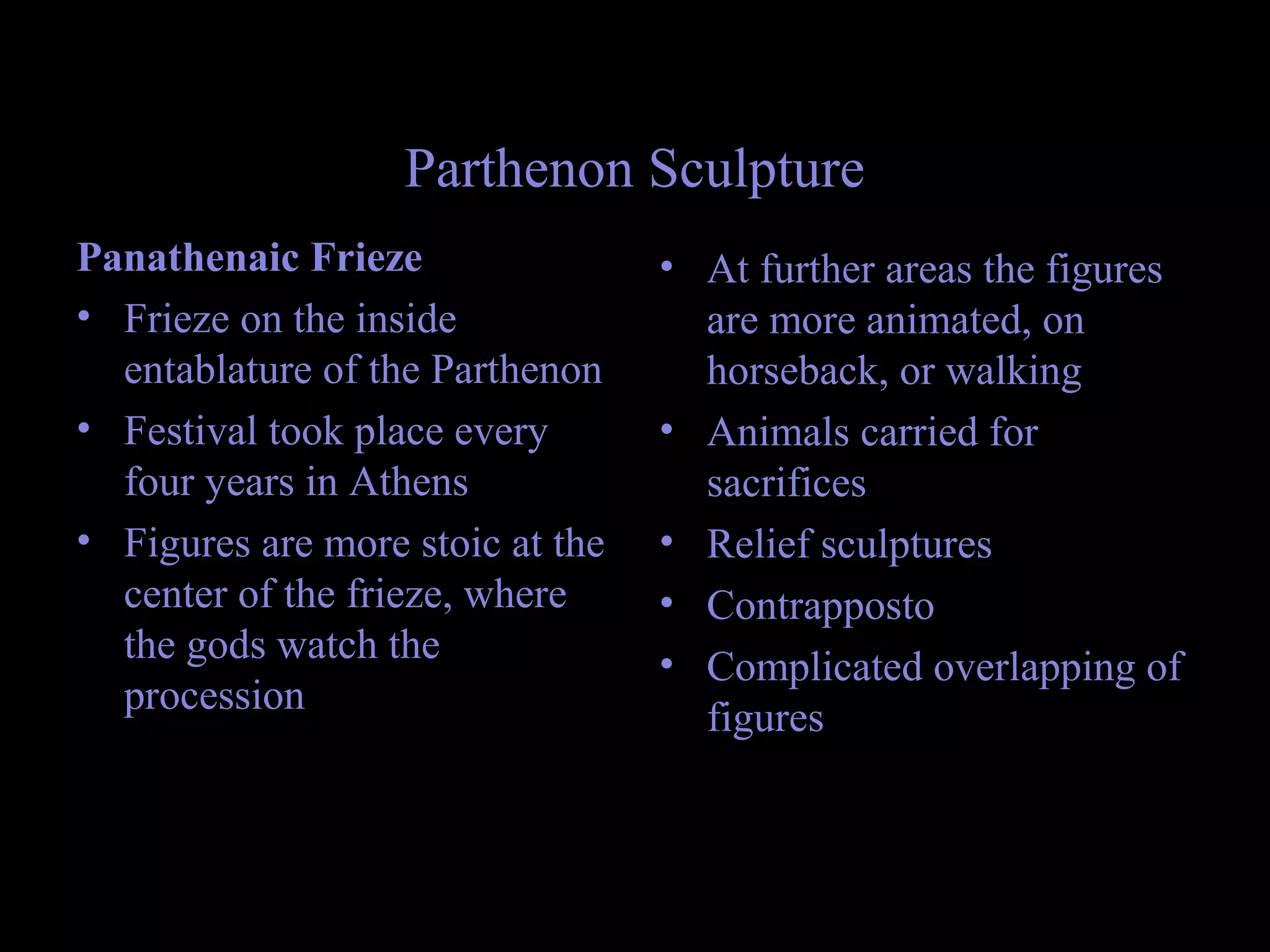 Parthenon Sculpture
Panathenaic Frieze
• Frieze on the inside
entablature of the Parthenon
• Festival took place every
four years in Athens
• Figures are more stoic at the
center of the frieze, where
the gods watch the
procession
• At further areas the figures
are more animated, on
horseback, or walking
• Animals carried for
sacrifices
• Relief sculptures
• Contrapposto
• Complicated overlapping of
figures
 