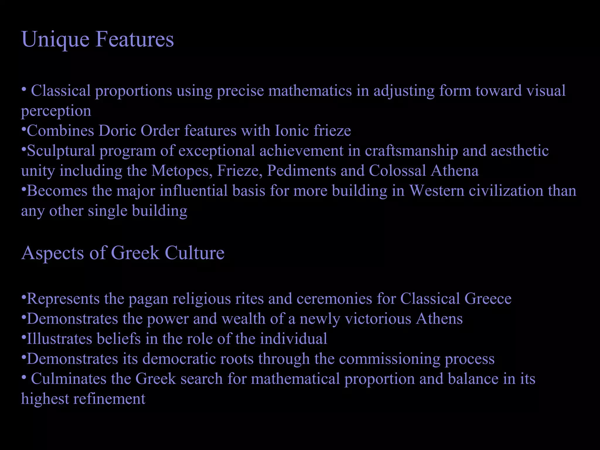 Unique Features
• Classical proportions using precise mathematics in adjusting form toward visual
perception
•Combines Doric Order features with Ionic frieze
•Sculptural program of exceptional achievement in craftsmanship and aesthetic
unity including the Metopes, Frieze, Pediments and Colossal Athena
•Becomes the major influential basis for more building in Western civilization than
any other single building
Aspects of Greek Culture
•Represents the pagan religious rites and ceremonies for Classical Greece
•Demonstrates the power and wealth of a newly victorious Athens
•Illustrates beliefs in the role of the individual
•Demonstrates its democratic roots through the commissioning process
• Culminates the Greek search for mathematical proportion and balance in its
highest refinement
 