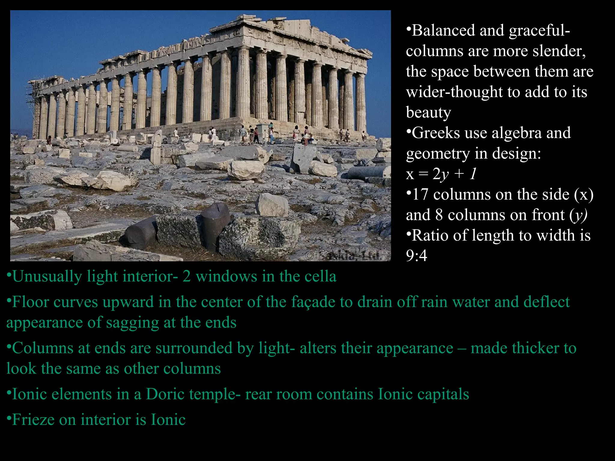 •Balanced and graceful-
columns are more slender,
the space between them are
wider-thought to add to its
beauty
•Greeks use algebra and
geometry in design:
x = 2y + 1
•17 columns on the side (x)
and 8 columns on front (y)
•Ratio of length to width is
9:4
•Unusually light interior- 2 windows in the cella
•Floor curves upward in the center of the façade to drain off rain water and deflect
appearance of sagging at the ends
•Columns at ends are surrounded by light- alters their appearance – made thicker to
look the same as other columns
•Ionic elements in a Doric temple- rear room contains Ionic capitals
•Frieze on interior is Ionic
 