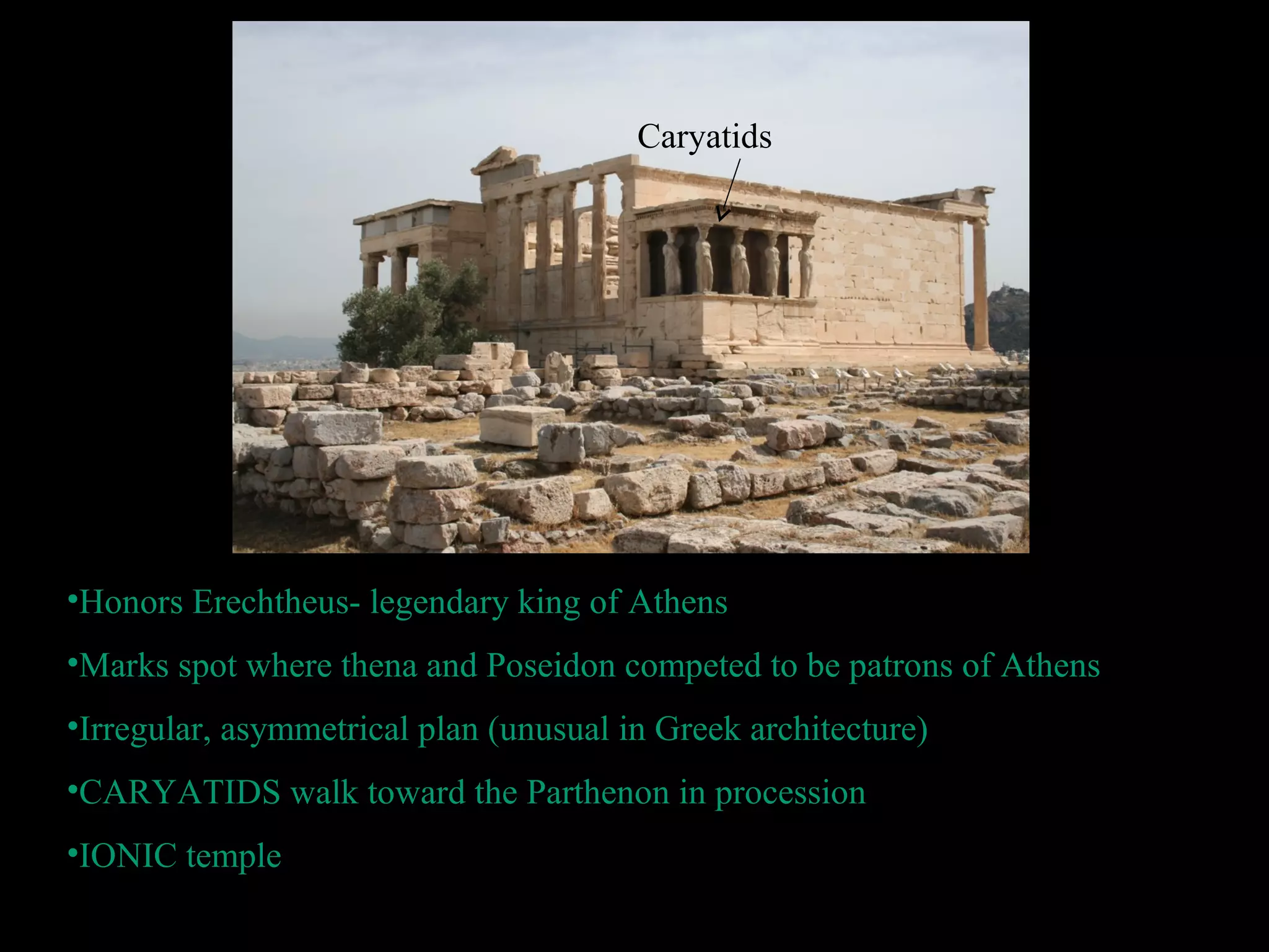 •Honors Erechtheus- legendary king of Athens
•Marks spot where thena and Poseidon competed to be patrons of Athens
•Irregular, asymmetrical plan (unusual in Greek architecture)
•CARYATIDS walk toward the Parthenon in procession
•IONIC temple
Caryatids
 